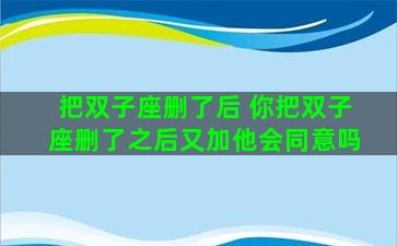 把双子座删了后 你把双子座删了之后又加他会同意吗